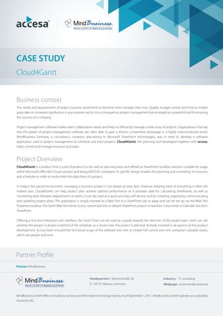 CASE STUDY
Cloud4Gantt
Business context
The needs and requirements of today’s business world tend to become more complex than ever. Quality, budget control and time to market
goals take on increased signiﬁcance in any business sector. As a consequence, project management has emerged as a powerful tool for ensuring
the success of a company.
Project management software makes team collaboration easier and helps to eﬃciently manage a wide array of projects. Organizations that tap
into the power of project management software are often able to gain a distinct competitive advantage in a highly interconnected world.
MindBusiness Germany, a consultancy company specializing in Microsoft SharePoint technologies, was in need to develop a software
application used in project management to schedule and track projects. Cloud4Gantt, the planning tool developed together with accesa,
helps control and manage resources and tasks.
Project Overview
Cloud4Gantt is a product from a suite of products to be used as planning tools and oﬀered as SharePoint sandbox solutions suitable for usage
within Microsoft Oﬃce365 Cloud solution and being MSOCAF compliant. Its speciﬁc design enables the planning and controlling of resources
and schedules in order to easily meet the objectives of a project.
In today’s fast paced environment, managing a business project is not always an easy task. However, keeping track of everything is often the
hardest part. Cloud4Gantt can help project plan achieve optimal performance as it provides data for calculating timeframes, as well as
monitoring tasks between departments or teams. It can be used as a quick and easy self-service tool for initiating, organizing, communicating
and updating project plans. The application is simply inserted as a Web Part to a SharePoint site or page and can be set up via the Web Part
Properties toolbox. The Gantt Web Part binds to any custom task lists or default SharePoint project or task lists. It also binds to Calendar lists from
SharePoint.
Oﬀering a rich and interactive user interface, the Gantt Chart can be used as a guide towards the direction of the project plan. Users can see
whether the project is ahead or behind of the schedule, as it shows how the project is planned. Actively involved in all aspects of the product
development, Accesa team ensured the functional scope of the software was met: to enable full control over one company’s valuable assets,
which are people and time.
Partner: MindBusiness
MindBusiness GmbH oﬀers consultancy services and information technology training. As of September 1, 2011, Mindbusiness GmbH operates as a subsidiary
of pmOne AG.
Headquarters: Siemensstraße 30,
D - 63755 Alzenau, Germany Webpage: www.mindbusiness.de
Industry: IT consulting
Partner Proﬁle
 