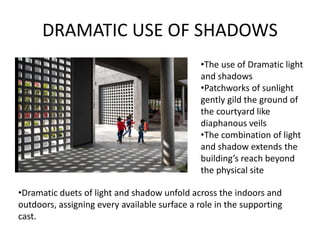 DRAMATIC USE OF SHADOWS
•The use of Dramatic light
and shadows
•Patchworks of sunlight
gently gild the ground of
the courtyard like
diaphanous veils
•The combination of light
and shadow extends the
building’s reach beyond
the physical site
•Dramatic duets of light and shadow unfold across the indoors and
outdoors, assigning every available surface a role in the supporting
cast.
 