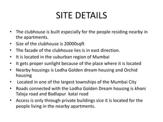 SITE DETAILS
• The clubhouse is built especially for the people residing nearby in
the apartments.
• Size of the clubhouse is 20000sqft
• The facade of the clubhouse lies is in east direction.
• It is located in the suburban region of Mumbai
• It gets proper sunlight because of the place where it is located
• Nearby housings is Lodha Golden dream housing and Orchid
housing
• Located in one of the largest townships of the Mumbai City
• Roads connected with the Lodha Golden Dream housing is khoni
Taloja road and Badlapur katai road
• Access is only through private buildings sice it is located for the
people living in the nearby apartments.
 