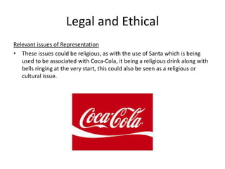 Legal and Ethical
Relevant issues of Representation
• These issues could be religious, as with the use of Santa which is being
used to be associated with Coca-Cola, it being a religious drink along with
bells ringing at the very start, this could also be seen as a religious or
cultural issue.
 
