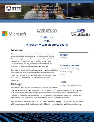 CASE STUDY
Building a
with
Microsoft Visual Studio Coded UI
Background
Our client needed an automation solution to perform regression
testing on their new data forecasting .NET application, which used
third party Infragistics controls extensively. After having their in-house
resources try to implement a functional test automation tool
unsuccessfully, the company sought a trusted vendor with the
expertise to automate the testing of their new application.
They required proven expertise in test automation and the ability of an
engineer to work as an extension of their team on-site. Our client
contacted us to assist in this new undertaking, and they were looking
to use Visual Studio’s Coded UI tests to automate their new
application.
Challenges
The challenge of the previous test automation effort was that the tool
used was not able to recognize the Infragistics control. This posed a significant issue for the project, and the
client’s team first tried to compensate for the object recognition problems using the testing tool’s pixel
matching capabilities to navigate and collect data from the Infragistics controls. This led to inconsistent test
runs and continuous maintenance problems with the automated tests that were created.
They realized that they were in need of a consulting vendor that had experience with a functional testing tool
which could recognize the Infragistics objects. In addition, the complexity of the application’s user interface
Industry
Technology
Solution & Services
 Automated Functional Testing
 On-site Mentoring
 Training

Tools
 Microsoft Visual Studio Coded UI
 