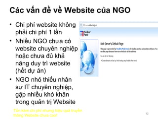 Các vấn đề về Website của NGO
• Chi phí website không
phải chi phí 1 lần
• Nhiều NGO chưa có
website chuyên nghiệp
hoặc chưa đủ khả
năng duy trì website
(hết dự án)
• NGO nhỏ thiếu nhân
sự IT chuyên nghiệp,
gặp nhiều khó khăn
trong quản trị Website
12
Tốn kém chi phí nhưng hiệu quả truyền
thông Website chưa cao!
 