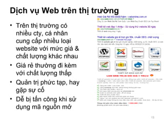 Dịch vụ Web trên thị trường
• Trên thị trường có
nhiều cty, cá nhân
cung cấp nhiều loại
website với mức giá &
chất lượng khác nhau
• Giá rẻ thường đi kèm
với chất lượng thấp
• Quản trị phức tạp, hay
gặp sự cố
• Dễ bị tấn công khi sử
dụng mã nguồn mở
13
 
