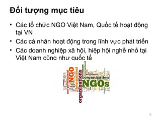 Đối tượng mục tiêu
• Các tổ chức NGO Việt Nam, Quốc tế hoạt động
tại VN
• Các cá nhân hoạt động trong lĩnh vực phát triển
• Các doanh nghiệp xã hội, hiệp hội nghề nhỏ tại
Việt Nam cũng như quốc tế
15
 