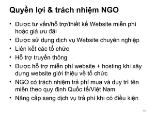 Quyền lợi & trách nhiệm NGO
• Được tư vấn/hỗ trợ/thiết kế Website miễn phí
hoặc giá ưu đãi
• Được sử dụng dịch vụ Website chuyên nghiệp
• Liên kết các tổ chức
• Hỗ trợ truyền thông
• Được hỗ trợ miễn phí website + hosting khi xây
dựng website giới thiệu về tổ chức
• NGO có trách nhiệm trả phí mua và duy trì tên
miền theo quy định Quốc tế/Việt Nam
• Nâng cấp sang dịch vụ trả phí khi có điều kiện
19
 