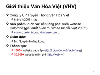 Giới thiệu Văn Hóa Việt (VHV)
 Công ty CP Truyền Thông Văn Hóa Việt
 tháng 4/2008 - nay
 Sản phẩm, dịch vụ: nền tảng phát triển website
Colombo (giải nhất cuộc thi “Nhân tài đất Việt 2007”)
 vhv.vn, colombo.vn, vinabase.com,...
 Giám đốc:
 Mr. Nguyễn Hoàng Long,
 Thành tựu:
 1000+ website cao cấp (http://colombo.vn/khach-hang)
 30.000+ website miễn phí (http://web.vn)
5
 