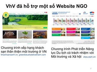VhV đã hỗ trợ một số Website NGO
7
Chương trình xếp hạng khách
sạn thân thiện môi trường ở VN
khachsanxanh.vn, greenlotushotelvietnam.com
Chương trình Phát triển Năng
lực Du lịch có trách nhiệm với
Môi trường và Xã hội vtos.esrt.vn
 