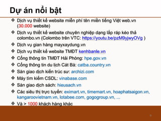 Dự án nổi bật
9
 Dịch vụ thiết kế website miễn phí tên miền tiếng Việt web.vn
(30.000 website)
 Dịch vụ thiết kế website chuyên nghiệp dạng lắp ráp kéo thả
colombo.vn (Colombo trên VTC: https://youtu.be/pzM9yjwyOVg )
 Dịch vụ gian hàng mayxaydung.vn
 Dịch vụ thiết kế website TMĐT kenhbanle.vn
 Cổng thông tin TMĐT Hải Phòng: hpe.gov.vn
 Cổng thông tin du lịch Cát Bà: catba.country.vn
 Sàn giao dịch kiến trúc sư: archizi.com
 Máy tìm kiếm CSDL: vinabase.com
 Sàn giao dịch sách: hieusach.vn
 Các siêu thị trực tuyến: eximart.vn, timemart.vn, hoaphatsaigon.vn,
kangaroovietnam.vn, lotabee.com, gogogroup.vn, ...
 Và > 1000 khách hàng khác
 