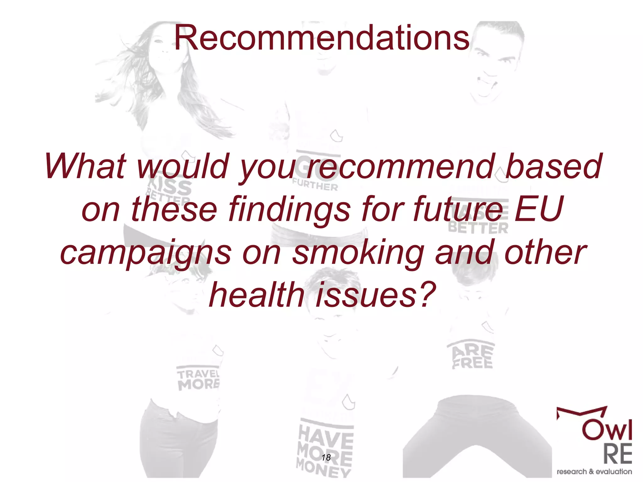 18
Recommendations
What would you recommend based
on these findings for future EU
campaigns on smoking and other
health issues?
 