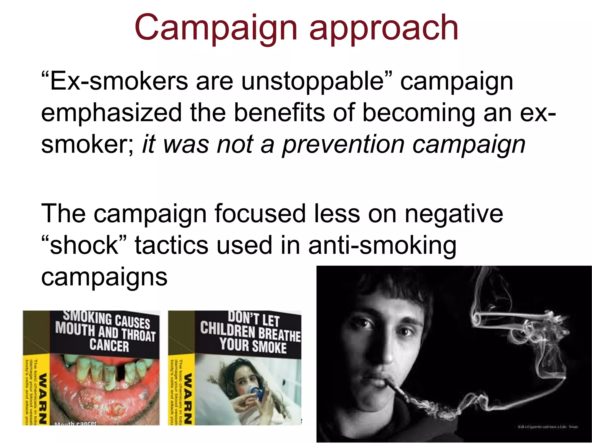 3
Campaign approach
“Ex-smokers are unstoppable” campaign
emphasized the benefits of becoming an ex-
smoker; it was not a prevention campaign
The campaign focused less on negative
“shock” tactics used in anti-smoking
campaigns
 