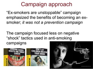 3
Campaign approach
“Ex-smokers are unstoppable” campaign
emphasized the benefits of becoming an ex-
smoker; it was not a ...