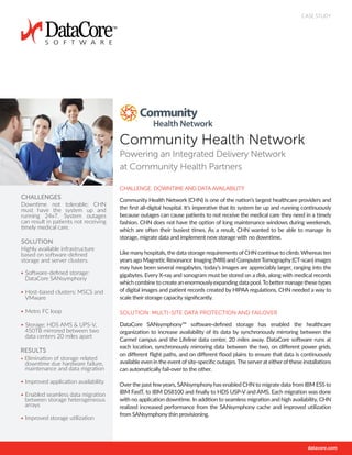 CASE STUDY
CHALLENGE: DOWNTIME AND DATA AVAILABILITY
Community Health Network (CHN) is one of the nation’s largest healthcare providers and
the first all-digital hospital. It’s imperative that its system be up and running continuously
because outages can cause patients to not receive the medical care they need in a timely
fashion. CHN does not have the option of long maintenance windows during weekends,
which are often their busiest times. As a result, CHN wanted to be able to manage its
storage, migrate data and implement new storage with no downtime.
Like manyhospitals, the data storage requirements of CHN continue to climb. Whereas ten
years ago Magnetic Resonance Imaging (MRI) and ComputerTomography(CT-scan) images
may have been several megabytes, today’s images are appreciably larger, ranging into the
gigabytes. Every X-ray and sonogram must be stored on a disk, along with medical records
whichcombinetocreateanenormouslyexpandingdatapool.Tobettermanagethesetypes
of digital images and patient records created by HIPAA regulations, CHN needed a way to
scale their storage capacity significantly.
SOLUTION: MULTI-SITE DATA PROTECTION AND FAILOVER
DataCore SANsymphony™ software-defined storage has enabled the healthcare
organization to increase availability of its data by synchronously mirroring between the
Carmel campus and the Lifeline data center, 20 miles away. DataCore software runs at
each location, synchronously mirroring data between the two, on different power grids,
on different flight paths, and on different flood plains to ensure that data is continuously
available even in the event ofsite-specific outages.The serverat eitherofthese installations
can automatically fail-over to the other.
Overthe past fewyears, SANsymphonyhas enabled CHN to migrate data from IBM ESS to
IBM FastT, to IBM DS8100 and finally to HDS USP-V and AMS. Each migration was done
with no application downtime. In addition to seamless migration and high availability, CHN
realized increased performance from the SANsymphony cache and improved utilization
from SANsymphony thin provisioning.
CHALLENGES
Downtime not tolerable; CHN
must have the system up and
running 24x7. System outages
can result in patients not receiving
timely medical care.
SOLUTION
Highly available infrastructure
based on software-defined
storage and server clusters.
• Software-defined storage:
DataCore SANsymphony
• Host-based clusters: MSCS and
VMware
• Metro FC loop
• Storage: HDS AMS & UPS-V,
450TB mirrored between two
data centers 20 miles apart
RESULTS
• Elimination of storage related
downtime due hardware failure,
maintenance and data migration
• Improved application availability
• Enabled seamless data migration
between storage heterogeneous
arrays
• Improved storage utilization
Community Health Network
Powering an Integrated Delivery Network
at Community Health Partners
 