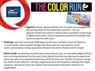 • 2Objec(ve:2Dulux))sponsored)Color)Run)to)create)more)engagement))) 
)))with)young)adults)as)their)potenGal)customers.))As)a)co)) 
)))sponsor)of)Color)Run)event)in)Jakarta.)Dulux)wanted)to)create)hype)) 
)))in)digital)realm)with)a)virtual)happiness)experience)for)people)who)) 
)))wants)to)have)fun)with)colors. 
) 
• 22Challenge:2we)want)to)exceed)CIMB)Niaga)(as)the)main)sponsor))in)term)of)exposure)))))) 
))))in)social)media.)Hence)people)thought)that)Dulux)was)the)main)sponsor)of)the)) 
))))event,)and)created)a)strong)associaGon)between)the)event)(theme))and)the)brand.) 
) 
• 22What2we2did:)we)develop)microsite)www.duluxcolorrun.com,)an)interacGve)digital)acGvity)) 
)))that)can)bring)excitement)for)the)users,)they)should)finish)the)running)track)by)tweet)and)) 
)))share,)the)more)they)tweet)the)faster)they)will)finish)the)track.)The)first)35)winners)wil)get)) 
)))free)Gcket)to)join)colorrun.)It)brings)a)huge)excitement)and)responses)amongst)the)target)) 
)))audiences.)During)the)event)we)created)more)excitement)with)photo)contest)as)an)) 
)))amplificaGon.)) 
 