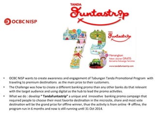 • OCBC)NISP)wants)to)create)awareness)and)engagement)of)Tabungan)Tanda)PromoGonal)Program))with) 
traveling)to)premium)desGnaGons))as)the)main)prize)to)their)customers.))) 
• The)Challenge)was)how)to)create)a)different)banking)promo)than)any)other)banks)do)that)relevant) 
with)the)target)audience)and)using)digital)as)the)hub)to)lead)the)promo)acGviGes.)) 
• What)we)do):)develop)“2TandaFuntastrip”2a)unique)and))innovaGve))banking)promo)campaign)that) 
required)people)to)choose)their)most)favorite)desGnaGon)in)the)microsite,)share)and)most)vote) 
desGnaGon)will)be)the)grand)prize)for)offline)winner,)thue)the)acGvity)is)from)online)!)offline,)the) 
program)run)in)6)months)and)now)is)sGll)running)unGl)31)Oct)2014.)) 
 