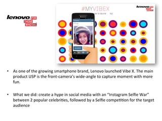 • As)one)of)the)growing)smartphone)brand,)Lenovo)launched)Vibe)X.)The)main) 
product)USP)is)the)front3camera’s)wide3angle)to)capture)moment)with)more) 
fun.) 
) 
• What)we)did:)create)a)hype)in)social)media)with)an)“Instagram)Selfie)War”) 
between)2)popular)celebriGes,)followed)by)a)Selfie)compeGGon)for)the)target) 
audience) 
 