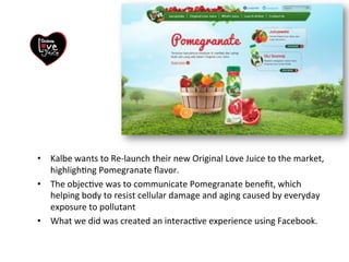 • Kalbe)wants)to)Re3launch)their)new)Original)Love)Juice)to)the)market,) 
highlighGng)Pomegranate)flavor.) 
• The)objecGve)was)to)communicate)Pomegranate)benefit,)which) 
helping)body)to)resist)cellular)damage)and)aging)caused)by)everyday) 
exposure)to)pollutant) 
• What)we)did)was)created)an)interacGve)experience)using)Facebook.) 
) 
 