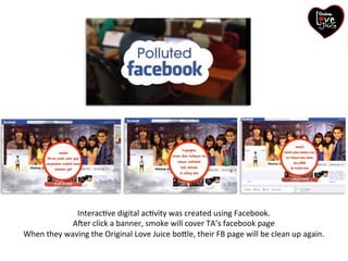 InteracGve)digital)acGvity)was)created)using)Facebook.)) 
Aher)click)a)banner,)smoke)will)cover)TA’s)facebook)page)) 
When)they)waving)the)Original)Love)Juice)bo/le,)their)FB)page)will)be)clean)up)again.) 
 