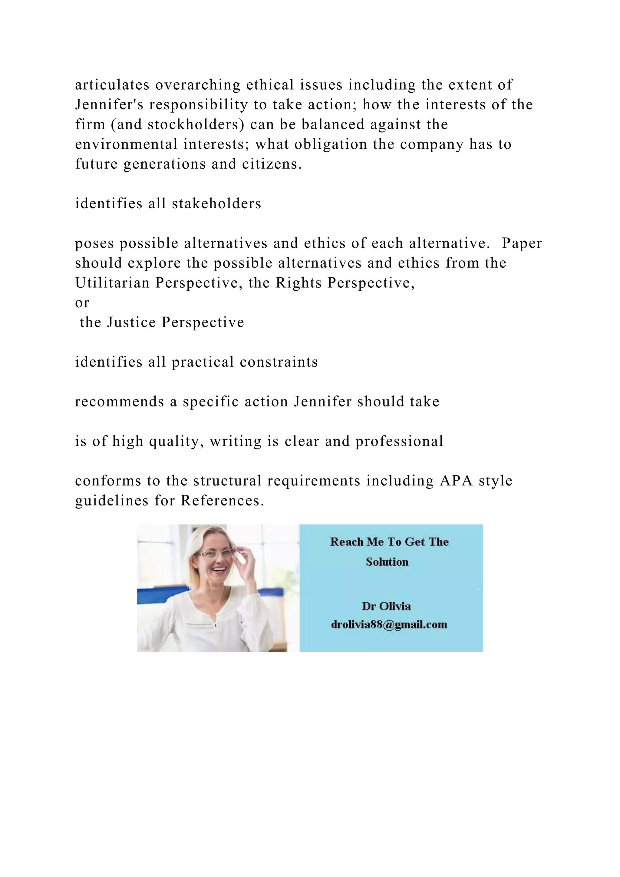 articulates overarching ethical issues including the extent of
Jennifer's responsibility to take action; how the interests of the
firm (and stockholders) can be balanced against the
environmental interests; what obligation the company has to
future generations and citizens.
identifies all stakeholders
poses possible alternatives and ethics of each alternative. Paper
should explore the possible alternatives and ethics from the
Utilitarian Perspective, the Rights Perspective,
or
the Justice Perspective
identifies all practical constraints
recommends a specific action Jennifer should take
is of high quality, writing is clear and professional
conforms to the structural requirements including APA style
guidelines for References.
 