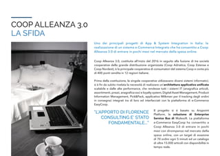 COOP ALLEANZA 3.0
LA SFIDA
Uno dei principali progetti di App & System Integration in Italia: la
realizzazione di un sistema e-Commerce Integrato che ha consentito a Coop
Alleanza 3.0 di entrare in pochi mesi nel mercato della spesa online.
Coop Alleanza 3.0, costituita all’inizio del 2016 in seguito alla fusione di tre società
cooperative della grande distribuzione organizzata (Coop Adriatica, Coop Estense e
Coop Nordest), è la principale cooperativa di consumatori del sistema Coop e conta più
di 400 punti vendita in 12 regioni italiane.
Prima della costituzione, le singole cooperative utilizzavano diversi sistemi informatici;
si è fin da subito rivelata la necessità di realizzare un’architettura applicativa unificata
scalabile e dalle alte performance, che rendesse tutti i sistemi IT (anagrafica articoli,
assortimenti, prezzi, anagrafica soci e loyalty system, Digital Asset Management, Product
Information Management, Pick&Pack, applicativo Milkman per il tracking degli ordini
in consegna) integrati tra di loro ed interfacciati con la piattaforma di e-Commerce
EasyCoop.
“L’APPORTO DI FLORENCE
CONSULTING E’ STATO
FONDAMENTALE...”
Il progetto si è basato su Anypoint
Platform, la soluzione di Enterprise
Service Bus di Mulesoft. La piattaforma
e-Commerce EasyCoop ha consentito a
Coop Alleanza 3.0 di entrare in pochi
mesi con dirompenza nel mercato della
spesa online, con un target di evasione
di 70 ordini ogni 5 minuti ed un catalogo
di oltre 15.000 articoli con disponibilità in
tempo reale.
 