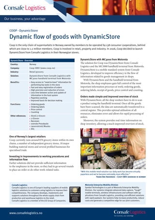 COOP - DynamicStore

Dynamic ﬂow of goods with DynamicStore
Coop is the only chain of supermarkets in Norway owned by members to be operated by 138 consumer cooperatives, behind
which are close to 1.2 million members. Coop is involved in retail, property and industry. In 2006, Coop decided to launch
DynamicStore from Consafe Logistics in their Norwegian stores.


 DynamicStore - Overview                                                              DynamicStore with MC3000 from Motorola
 Country:             Norway
                                                                                      The solution for Coop was DynamicStore from Consafe
                                                                                      Logistics and the MC3000 handheld terminal from Motorola.
 Company:             Coop OBS! (www.coop.no)
                                                                                      DynamicStore is a mobile standard system from Consafe
 Industry:            Retail/grocery
                                                                                      Logistics, developed to improve efficiency in the flow of
 Solution:            DynamicStore from Consafe Logistics with                        information related to goods management in shops.
                      MC3000 handheld terminal from Motorola
                                                                                         With DynamicStore and the handheld terminal from
 Benefits:            ■   Easy access to “need-to-have” information for
                                                                                      Motorola, the shop employees gain full control of the most
                          performing key tasks in the store
                      ■   Fast and easy registration of orders                        important information processes at work; ordering goods,
                      ■   High precision and reduction of errors                      ordering labels, receipt of goods, price control and counting.
                      ■   Less time between action and update of
                          information in the host system
                      ■   Paperless working
                                                                                      Orders made simple and improved overview of stock
                      ■   Improved basis for decision making                          With DynamicStore, all the shop workers have to do is scan
 Functions:           ■   Ordering goods                                              a product using the handheld terminal. Once all the goods
                      ■   Ordering labels                                             have been scanned, the data are automatically transferred to a
                      ■   Price control                                               central register. This provides optimal utilisation of all
                      ■   Counting
                                                                                      resources, eliminates error and allows for rapid processing of
 Other references:    ■   Shell/7-Eleven
                                                                                      orders.
                      ■   7-Eleven
                      ■   Narvesen                                                       Moreover, the system provides real-time information on
                      ■   svenske Pressbyrån                                          shop inventory, allowing a much improved overview of stock.
                      ■   Løvenskiold/Maxbo
                      ■   XXL


One of Norway’s largest retailers
Coop currently runs around 870 grocery stores within its own
chains, a number of independent grocery stores, 18 major
building material stores and several profiled businesses for
specialised trade.

Investing in improvements to working procedures and
information ﬂow
Earlier solutions did not provide sufficient information
to the employees in the store, so they had to go several rounds
to place an order or do other work-related tasks.
                                                                                      “With this mobile retail-solution our daily work has become virtually
                                                                                      paperless and we’ve become noticeably more effective.“
                                                                                                        Frank Are Andersen – Coop OBS! Jessheim in norway


  Consafe Logistics                                                                       Motorola Enterprise Mobility Division
  Consafe Logistics is one of Europe’s leading suppliers of mobile                        Symbol Technologies is a part of Motorola Enterprise Mobility
  logistics solutions to customers using logistics to improve their                       Division. Our systems integrate advanced data capture, “tough”
  competitiveness. The company develops, implements and                                   mobile terminals, wireless infrastructures and software with ap-
  supports solutions throughout the whole supply chain from           PartnerSelect       plications from Consafe Logistics, providing cost-efﬁcient solutions
                                                                        premier
  production and warehouse logistics to the retail.                     business          with rapid payback. Our systems help increase productivity, reduce
                                                                         partner          costs and generate a competitive edge for our joint customers.
  Consafe Logistics is a member of the JCE Group of Companies.




www.consafelogistics.no
 