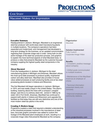 CASE STUDY
Macsteel Makes An Impression




Executive Summary                                                         Organization
Headquartered in Jackson, Michigan, Macsteel is an engineered             Macsteel
steel bar producer with world-class steel manufacturing plants
in multiple locations. The company’s operations had been
expanded and modernized, and management had developed a                   Solution Implmented
long term strategy for the business, so an updated communication          Fully Custom
regarding their corporate image was in order. Using both on-site
                                                                          Corporate Image Video
action footage of the steel bar production process, and graphics
to explain the more technical aspects of what Macsteel does, to
produce a video that presents Macsteel as the customer-focused
company suppling the highest quality steel components in the              Benefits
industry.                                                                 • Consistent, positive message
                                                                          about company
About Macsteel                                                            • Unified goals communicated
From the headquarters in Jackson, Michigan to the steel
                                                                          to multiple locations
manufacturing plants in Michigan and Arkansas, Macsteel utilizes
the most up-to-date processes to produce quality, engineered
                                                                          • Maintenance of the MacSteel
carbon and alloy steel bars. MacSteel also provides in-house
                                                                          brand as an employer of
value added processes at each producing facility and at two steel
                                                                          choice
processing plants located in Indiana and Wisconsin.
                                                                          • Technical information
The first Macsteel mill began operations in Jackson, Michigan
                                                                          presented clearly and
in 1974, and was totally unique in the United States. The plant’s
                                                                          concisely
building, towering above the trees with a compact L-shaped
design, said this is no ordinary steel mill. Joined in 1985 by its
                                                                          • Improved employee and
sister mill in Fort Smith, Arkansas, MacSteel has continued to
                                                                          community relations
expand (with plants in Indiana and Wisconsin) and upgrade the
facilities so that today they are still very distinctive and one of the
most modern steel bar plants in the world.

Creating A Modern Image
Projections created a video that required a detailed understanding
of the industrial processes involved in the manufacture of steel
bars. Accurate graphic animation was added to custom film
footage of the Macsteel plant employees at work, resulting in a
corporate image video that presents Macsteel as the company               www.projectionsinc.com
 