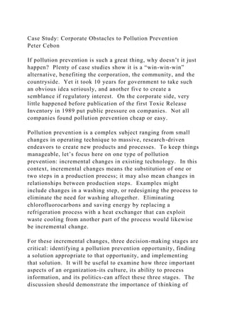 Case Study: Corporate Obstacles to Pollution Prevention
Peter Cebon
If pollution prevention is such a great thing, why doesn’t it just
happen? Plenty of case studies show it is a “win-win-win”
alternative, benefiting the corporation, the community, and the
countryside. Yet it took 10 years for government to take such
an obvious idea seriously, and another five to create a
semblance if regulatory interest. On the corporate side, very
little happened before publication of the first Toxic Release
Inventory in 1989 put public pressure on companies. Not all
companies found pollution prevention cheap or easy.
Pollution prevention is a complex subject ranging from small
changes in operating technique to massive, research-driven
endeavors to create new products and processes. To keep things
manageable, let’s focus here on one type of pollution
prevention: incremental changes in existing technology. In this
context, incremental changes means the substitution of one or
two steps in a production process; it may also mean changes in
relationships between production steps. Examples might
include changes in a washing step, or redesigning the process to
eliminate the need for washing altogether. Eliminating
chlorofluorocarbons and saving energy by replacing a
refrigeration process with a heat exchanger that can exploit
waste cooling from another part of the process would likewise
be incremental change.
For these incremental changes, three decision-making stages are
critical: identifying a pollution prevention opportunity, finding
a solution appropriate to that opportunity, and implementing
that solution. It will be useful to examine how three important
aspects of an organization-its culture, its ability to process
information, and its politics-can affect these three stages. The
discussion should demonstrate the importance of thinking of
 