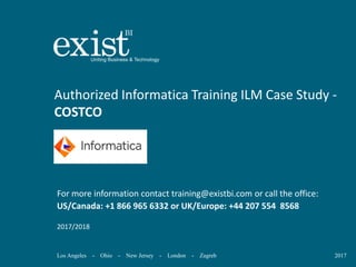 Los Angeles - Ohio - New Jersey - London - Zagreb 2017
Authorized Informatica Training ILM Case Study -
COSTCO
For more information contact training@existbi.com or call the office:
US/Canada: +1 866 965 6332 or UK/Europe: +44 207 554 8568
2017/2018
 