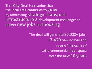 The City Deal is ensuring that
the local area continues to grow
by addressing strategic transport
infrastructure & development challenges to
deliver new jobs and housing
The deal will generate 20,000+ jobs,
17,420 new homes and
nearly 1m sqm of
extra commercial floor space
over the next 10 years
 