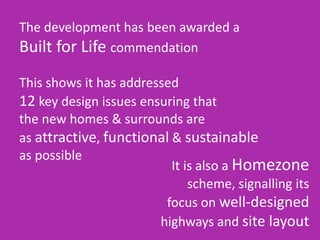The development has been awarded a
Built for Life commendation
This shows it has addressed
12 key design issues ensuring that
the new homes & surrounds are
as attractive, functional & sustainable
as possible
It is also a Homezone
scheme, signalling its
focus on well-designed
highways and site layout
 