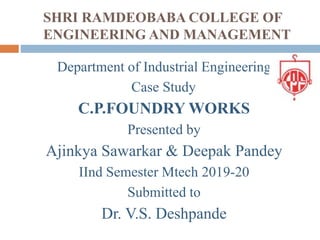 SHRI RAMDEOBABA COLLEGE OF
ENGINEERING AND MANAGEMENT
Department of Industrial Engineering
Case Study
C.P.FOUNDRY WORKS
Presented by
Ajinkya Sawarkar & Deepak Pandey
IInd Semester Mtech 2019-20
Submitted to
Dr. V.S. Deshpande
 