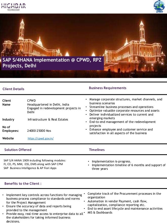 SAP S/4HANA Implementation @ CPWD, RPZ
Projects, Delhi
Client Details
Client CPWD
Name Headquartered in Delhi, India
Engaged in redevelopment projects in
Delhi
Industry Infrastructure & Real Estates
No of
Employees: 24000-25000 Nos
Website https://cpwd.gov.in/
• Manage corporate structures, market channels, and
business scenarios
• Streamline business processes and operations
• Optimize valuable corporate resources and assets
• Deliver individualized services to current and
emerging markets
• End-to-end management of the redevelopment
projects
• Enhance employee and customer service and
satisfaction in all aspects of the business
Business Requirements
Timelines
Solution Offered
• Implementation is-progress.
• Implementation timeline of 6 months and support of
three years
Benefits to the Client :
• Implement key controls across functions for managing
business process compliance to standards and norms
for the Project Management
• Ensure the accuracy of data and reports being
provided to the management
• Provide easy, real-time access to enterprise data to all
the stakeholders for taking informed business
decisions.
• Complete track of the Procurement processes in the
organization
• Automation in vendor Payment, cash flow,
capitalization, compliance reporting etc.
• End to end asset lifecycle and maintenance activities
• MIS & Dashboards
SAP S/4 HANA 1909 including following modules:
FI, CO, PS, MM, ESS, DMS along with SAP CPM
SAP Business Intelligence & AP Fiori Apps
 