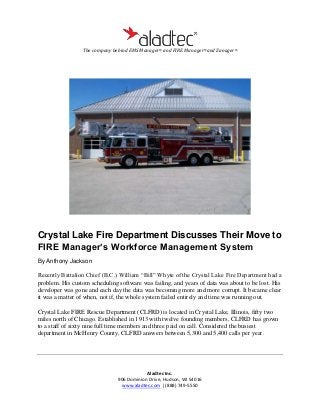 The company behind EMS Manager® and FIRE Manager®and Zanager®

Crystal Lake Fire Department Discusses Their Move to
FIRE Manager’s Workforce Management System
By Anthony Jackson

Recently Battalion Chief (B.C.) William “Bill” Whyte of the Crystal Lake Fire Department had a
problem. His custom scheduling software was failing, and years of data was about to be lost. His
developer was gone and each day the data was becoming more and more corrupt. It became clear
it was a matter of when, not if, the whole system failed entirely and time was running out.
Crystal Lake FIRE Rescue Department (CLFRD) is located in Crystal Lake, Illinois, fifty two
miles north of Chicago. Established in 1913 with twelve founding members, CLFRD has grown
to a staff of sixty nine full time members and three paid on call. Considered the busiest
department in McHenry County, CLFRD answers between 5,300 and 5,400 calls per year.

Aladtec Inc.
906 Dominion Drive, Hudson, WI 54016
www.aladtec.com | (888) 749-5550

 