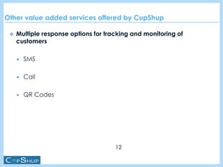 Other value added services offered by CupShup
 Multiple response options for tracking and monitoring of
customers
 SMS
 Call
 QR Codes
12
 