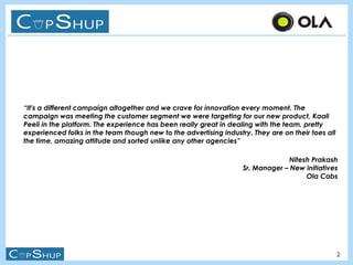 2
“It's a different campaign altogether and we crave for innovation every moment. The
campaign was meeting the customer segment we were targeting for our new product, Kaali
Peeli in the platform. The experience has been really great in dealing with the team, pretty
experienced folks in the team though new to the advertising industry. They are on their toes all
the time, amazing attitude and sorted unlike any other agencies”
Nitesh Prakash
Sr. Manager – New initiatives
Ola Cabs
 