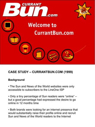 CASE STUDY – CURRANTBUN.COM (1999)

Background

• The Sun and News of the World websites were only
accessible to subscribers to the LineOne ISP

• Only a tiny percentage of Sun readers were “online” –
but a good percentage had expressed the desire to go
online in 12 months time

• Both brands were looking for an internet presence that
would substantially raise their profile online and recruit
Sun and News of the World readers to the Internet
 