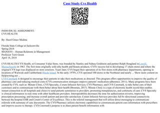 Case Study Cvs Health
INDIVIDUAL ASSIGNMENT:
CVS HEALTH
By: Hazel Grace Medina
Florida State College at Jacksonville
Spring 2018
MAN4101 – Human Relations in Management
Professor Terri Green
April 18, 2018
CVS HEALTH CVS Health, or Consumer Value Store, was founded by Stanley and Sidney Goldstein and partner Ralph Hoagland inLowell,
Massachusetts in 1963. The first store originally sold only health and beauty products. CVS's success led to developing 17 chain stores and where the
original CVS logo was displayed on store exteriors. Years later, CVS began their operation of its first stores with pharmacy departments, opening in
locations of Warwick and Cumberland,Rhode Island. In the early 1970's, CVS operated 100 stores in the Northeast and nearly ... Show more content on
Helpwriting.net ...
CVS Caremark is designed to encourage their patients to take their medications as directed. This program offers opportunities to improve the quality of
pharmacy care and reducing medical costs (CVS communication strategies improve patients' medication adherence, 2011). Many programs have been
created by CVS, such as: Minute Clinic, CVS Specialty, Coram Infusion Services, CVS Pharmacy, and CVS Caremark, to take better care of their
customers and to communicate with them better about their health (Brennan, 2017). Minute Clinic is a type of electronic health record that enables
instant connection to all hospitals and clinics to send patients summaries to providers, promoting transparencies, and continuity of care. CVS Specialty
is clinical information in real–time with other healthcare providers. Interoperability decreases the time for authorization reviews, improving
prescription processing, and increase overall patient and provider satisfaction. Coram Infusion Services provides full bi–directional connectivity
between the hospital EHR and Coram's Center of Excellence. This is the referral management that will utilize direct messaging to communicate
referrals with summary of care documents. The CVS Pharmacy utilizes electronic capabilities to communicate patient care information with prescribers
and improve access to therapy. CVS Caremark's purpose is to share patient benefit information with
 