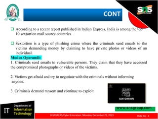 CONT
www.snsgroup.com
IT
Department of
Information
Technology
Slide No : 3
 According to a recent report published in Indian Express, India is among the top
10 sextortion mail source countries.
 Sextortion is a type of phishing crime where the criminals send emails to the
victims demanding money by claiming to have private photos or videos of an
individual.
Modus Operandi:
1. Criminals send emails to vulnerable persons. They claim that they have accessed
the compromised photographs or videos of the victims.
2. Victims get afraid and try to negotiate with the criminals without informing
anyone.
3. Criminals demand ransom and continue to exploit.
DrSNSRCAS/Cyber Extoration /Monday, December 25, 2023
 