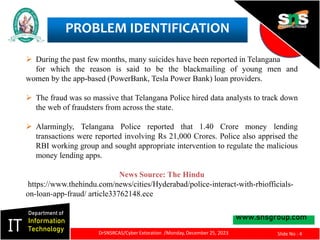 PROBLEM IDENTIFICATION
www.snsgroup.com
IT
Department of
Information
Technology
Slide No : 4
DrSNSRCAS/Cyber Extoration /Monday, December 25, 2023
 During the past few months, many suicides have been reported in Telangana
for which the reason is said to be the blackmailing of young men and
women by the app-based (PowerBank, Tesla Power Bank) loan providers.
 The fraud was so massive that Telangana Police hired data analysts to track down
the web of fraudsters from across the state.
 Alarmingly, Telangana Police reported that 1.40 Crore money lending
transactions were reported involving Rs 21,000 Crores. Police also apprised the
RBI working group and sought appropriate intervention to regulate the malicious
money lending apps.
News Source: The Hindu
https://www.thehindu.com/news/cities/Hyderabad/police-interact-with-rbiofficials-
on-loan-app-fraud/ article33762148.ece
 