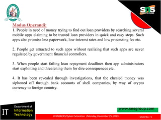 www.snsgroup.com
IT
Department of
Information
Technology
Slide No : 5
DrSNSRCAS/Cyber Extoration /Monday, December 25, 2023
Modus Operandi:
1. People in need of money trying to find out loan providers by searching several
mobile apps claiming to be trusted loan providers in quick and easy steps. Such
apps also promise less paperwork, low-interest rates and low processing fee etc.
2. People get attracted to such apps without realizing that such apps are never
regulated by government financial controllers.
3. When people start failing loan repayment deadlines then app administrators
start exploiting and threatening them for dire consequences etc.
4. It has been revealed through investigations, that the cheated money was
siphoned off through bank accounts of shell companies, by way of crypto
currency to foreign country.
 