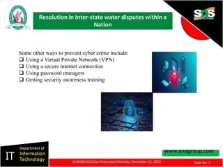 Resolution in Inter-state water disputes within a
Nation
www.snsgroup.com
IT
Department of
Information
Technology
Slide No :7
DrSNSRCAS/Cyber Extoration/Monday, December 25, 2023
Some other ways to prevent cyber crime include:
 Using a Virtual Private Network (VPN)
 Using a secure internet connection
 Using password managers
 Getting security awareness training
 