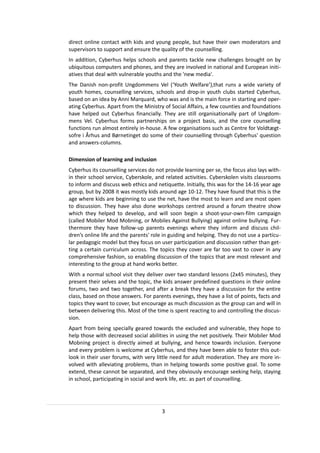 direct online contact with kids and young people, but have their own moderators and
supervisors to support and ensure the quality of the counselling.
In addition, Cyberhus helps schools and parents tackle new challenges brought on by
ubiquitous computers and phones, and they are involved in national and European initi-
atives that deal with vulnerable youths and the 'new media'.
The Danish non-profit Ungdommens Vel (‘Youth Welfare’),that runs a wide variety of
youth homes, counselling services, schools and drop-in youth clubs started Cyberhus,
based on an idea by Anni Marquard, who was and is the main force in starting and oper-
ating Cyberhus. Apart from the Ministry of Social Affairs, a few counties and foundations
have helped out Cyberhus financially. They are still organisationally part of Ungdom-
mens Vel. Cyberhus forms partnerships on a project basis, and the core counselling
functions run almost entirely in-house. A few organisations such as Centre for Voldtægt-
sofre i Århus and Børnetinget do some of their counselling through Cyberhus' question
and answers-columns.

Dimension of learning and inclusion
Cyberhus its counselling services do not provide learning per se, the focus also lays with-
in their school service, Cyberskole, and related activities. Cyberskolen visits classrooms
to inform and discuss web ethics and netiquette. Initially, this was for the 14-16 year age
group, but by 2008 it was mostly kids around age 10-12. They have found that this is the
age where kids are beginning to use the net, have the most to learn and are most open
to discussion. They have also done workshops centred around a forum theatre show
which they helped to develop, and will soon begin a shoot-your-own-film campaign
(called Mobiler Mod Mobning, or Mobiles Against Bullying) against online bullying. Fur-
thermore they have follow-up parents evenings where they inform and discuss chil-
dren’s online life and the parents' role in guiding and helping. They do not use a particu-
lar pedagogic model but they focus on user participation and discussion rather than get-
ting a certain curriculum across. The topics they cover are far too vast to cover in any
comprehensive fashion, so enabling discussion of the topics that are most relevant and
interesting to the group at hand works better.
With a normal school visit they deliver over two standard lessons (2x45 minutes), they
present their selves and the topic, the kids answer predefined questions in their online
forums, two and two together, and after a break they have a discussion for the entire
class, based on those answers. For parents evenings, they have a list of points, facts and
topics they want to cover, but encourage as much discussion as the group can and will in
between delivering this. Most of the time is spent reacting to and controlling the discus-
sion.
Apart from being specially geared towards the excluded and vulnerable, they hope to
help those with decreased social abilities in using the net positively. Their Mobiler Mod
Mobning project is directly aimed at bullying, and hence towards inclusion. Everyone
and every problem is welcome at Cyberhus, and they have been able to foster this out-
look in their user forums, with very little need for adult moderation. They are more in-
volved with alleviating problems, than in helping towards some positive goal. To some
extend, these cannot be separated, and they obviously encourage seeking help, staying
in school, participating in social and work life, etc. as part of counselling.




                                        3
 