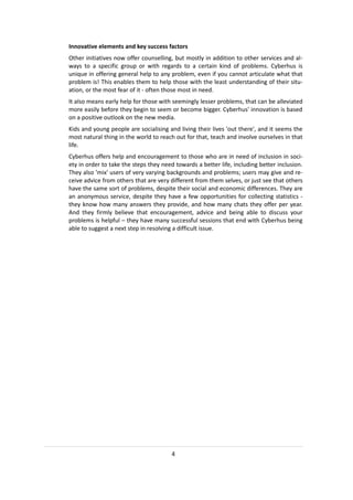 Innovative elements and key success factors
Other initiatives now offer counselling, but mostly in addition to other services and al-
ways to a specific group or with regards to a certain kind of problems. Cyberhus is
unique in offering general help to any problem, even if you cannot articulate what that
problem is! This enables them to help those with the least understanding of their situ-
ation, or the most fear of it - often those most in need.
It also means early help for those with seemingly lesser problems, that can be alleviated
more easily before they begin to seem or become bigger. Cyberhus' innovation is based
on a positive outlook on the new media.
Kids and young people are socialising and living their lives 'out there', and it seems the
most natural thing in the world to reach out for that, teach and involve ourselves in that
life.
Cyberhus offers help and encouragement to those who are in need of inclusion in soci-
ety in order to take the steps they need towards a better life, including better inclusion.
They also 'mix' users of very varying backgrounds and problems; users may give and re-
ceive advice from others that are very different from them selves, or just see that others
have the same sort of problems, despite their social and economic differences. They are
an anonymous service, despite they have a few opportunities for collecting statistics -
they know how many answers they provide, and how many chats they offer per year.
And they firmly believe that encouragement, advice and being able to discuss your
problems is helpful – they have many successful sessions that end with Cyberhus being
able to suggest a next step in resolving a difficult issue.




                                        4
 