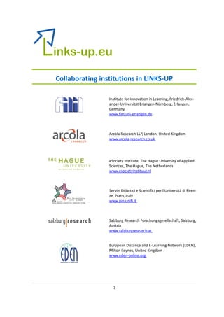 Collaborating institutions in LINKS-UP

                 Institute for Innovation in Learning, Friedrich-Alex-
                 ander-Universität Erlangen-Nürnberg, Erlangen,
                 Germany
                 www.fim.uni-erlangen.de



                 Arcola Research LLP, London, United Kingdom
                 www.arcola-research.co.uk




                 eSociety Institute, The Hague University of Applied
                 Sciences, The Hague, The Netherlands
                 www.esocietyinstituut.nl



                 Servizi Didattici e Scientifici per l’Università di Firen-
                 ze, Prato, Italy
                 www.pin.unifi.it



                 Salzburg Research Forschungsgesellschaft, Salzburg,
                 Austria
                 www.salzburgresearch.at


                 European Distance and E-Learning Network (EDEN),
                 Milton Keynes, United Kingdom
                 www.eden-online.org




                   7
 