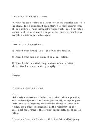 Case study D - Crohn's Disease
Review the case study and answer two of the questions posed in
the study. To be considered exemplary, you must answer three
of the questions. Your introductory paragraph should provide a
summary of the case and the purpose statement. Remember to
provide a citation for each answer.
I have chosen 3 questions :
1) Describe the pathophysiology of Crohn's disease.
3) Describe the common signs of an exacerbation.
9) Describe the potential complications of an intestinal
obstruction hat is not treated promptly.
Rubric:
Discussion Question Rubric
Note:
Scholarly resources are defined as evidence-based practice,
peer-reviewed journals; textbook (do not rely solely on your
textbook as a reference); and National Standard Guidelines.
Review assignment instructions, as this will provide any
additional requirements that are not specifically listed on the
rubric.
Discussion Question Rubric – 100 PointsCriteriaExemplary
 