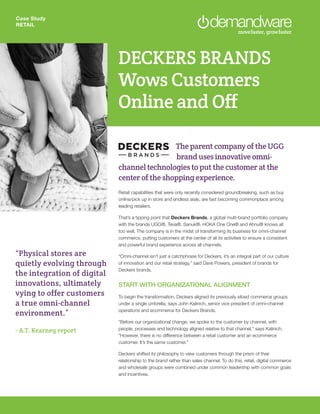 Case Study
RETAIL
DECKERS BRANDS
Wows Customers
Online and Off
The parent company of the UGG 	
		 brand uses innovative omni-
channel technologies to put the customer at the
center of the shopping experience.
Retail capabilities that were only recently considered groundbreaking, such as buy
online/pick up in store and endless aisle, are fast becoming commonplace among
leading retailers.
That’s a tipping point that Deckers Brands, a global multi-brand portfolio company
with the brands UGG®, Teva®, Sanuk®, HOKA One One® and Ahnu® knows all
too well. The company is in the midst of transforming its business for omni-channel
commerce, putting customers at the center of all its activities to ensure a consistent
and powerful brand experience across all channels.
“Omni-channel isn’t just a catchphrase for Deckers, it’s an integral part of our culture
of innovation and our retail strategy,” said Dave Powers, president of brands for
Deckers brands.
START WITH ORGANIZATIONAL ALIGNMENT
To begin the transformation, Deckers aligned its previously siloed commerce groups
under a single umbrella, says John Kalinich, senior vice president of omni-channel
operations and ecommerce for Deckers Brands.
“Before our organizational change, we spoke to the customer by channel, with
people, processes and technology aligned relative to that channel,” says Kalinich.
“However, there is no difference between a retail customer and an ecommerce
customer. It’s the same customer.”
Deckers shifted its philosophy to view customers through the prism of their
relationship to the brand rather than sales channel. To do this, retail, digital commerce
and wholesale groups were combined under common leadership with common goals
and incentives.
“Physical stores are
quietly evolving through
the integration of digital
innovations, ultimately
vying to offer customers
a true omni-channel
environment.”
- A.T. Kearney report
 