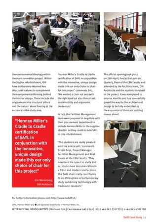 the environmental ideology within                  ‘Herman Miller’s Cradle to Cradle       The official opening took place
the main renovation project. Within                certification of SAYL in conjunction    on 26th April, hosted by Louis de
the StuDoc refurbishment, OIII                     with the innovative, unique design      Quelerij, Dean of the CEG Faculty and
have deliberately retained key                     made this our only choice of chair      attended by the Facilities team, OIII
structural features to complement                  for this project’ comments Eric.        Architects and the students involved
the environmental thinking behind                  ‘We wanted a chair not only with        in the project. It was completed in
the interior design. These include the             the right look but also the correct     only six months and has successfully
original concrete structural pillars               sustainability and ergonomic            paved the way for the architectural
and the natural stone flooring at the              credentials’                            design to be fully embedded as
entrance to the study area.                                                                the expansion of the main building
                                                   In fact, the Facilities Management      moves ahead.
                                                   team were prepared to negotiate with
   “Herman Miller’s                                their procurement department to
   Cradle to Cradle                                include Herman Miller in the supplier
                                                   shortlist so they could include SAYL
   certification                                   in this refurbishment.
   of SAYL in
   conjunction with                                ‘The students are really pleased
                                                   with the end result,’ comments
   the innovative,                                 Yvette Brijs, Project Manager,
   unique design                                   Facilities Management and Real
                                                   Estate at the CEG Faculty. ‘They
   made this our only                              now have the space to study and
   choice of chair for                             access to more documentation in

   this project”                                   a fresh and modern study centre.
                                                   The SAYL chair really contributes
                                                   to an atmosphere of contemporary
                          Eric Wezenberg,
                                                   study combining technology with
                            OIII Architects
                                                   traditional research.’



For further information please visit: http://www.tudelft.nl/

SAYL, Herman Miller and   y are registered trademarks of Herman Miller, Inc.
INTERNATIONAL HEADQUARTERS | Methuen Park | Chippenham sn14 0gf | UK | t +44 845 2267201 | f +44 845 4309250


                                                                                                            Delft Case Study / 2
 