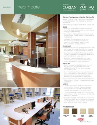 case study
             healthcare

                          Denton Presbyterian Hospital, Denton, TX
                          Rod Booze, Architect and Michelle Mayo,
                          Interior Designer, The Ascension Group
                          Architects
                          Fabricator: Goodall Distributors, Dallas, TX
                          ISSUES
                          ◆    Building a comfortable hospital environment
                               for both patients and staff, with a dual focus on
                               healing and functionality.
                          ◆    Choosing the right surfacing solution to meet
                               the cleanliness, design and durability needs of
                               the building.
                          ◆    Designing a state-of-the-art facility that
                               incorporates cost-effective materials in
                               patient rooms, hallways, waiting rooms,
                               staff workstations and a cafeteria.
                          CHALLENGES
                          ◆Selecting surfaces that withstand daily wear and
                           tear, as well as provide plentiful color choices
                           and aesthetics to achieve design excellence.
                          ◆    Securing materials that offer design versatility,
                               including a seamless appearance in applications
                               such as multi-tiered nurse stations.
                          ◆    Specifying nonporous surfaces that meet
                               commercial building standards for infection
                               control, fire safety and food preparation.
                          SOLUTIONS
                          ◆Corian® surfaces can be fabricated into most
                           any design including seamless sinks, wall
                           cladding, furniture, lighting fixtures, signage
                           and reception desks.
                          ◆    Corian® and Zodiaq® are nonporous and do not
                               support the growth of mold, mildew or bacteria.
                               Both surfaces can be easily and repeatedly
                               washed and disinfected with no deterioration.
                          ◆    Corian® and Zodiaq® are NSF/ANSI 51 Certified for
                               food contact and Class 1 (A) fire rated according
                               to ASTM E84.
                          BENEFITS
                          ◆ Corian® and Zodiaq® resist chips, scratches,

                            cracks, heat and stains. They are durable,
                            practical surfaces that help prevent costly
                            hospital maintenance in high traffic areas.
                          ◆    Corian® is available in more than 110 colors—
                               more than any other solid surface—and a wide
                               selection of aesthetics.
                          ◆    Zodiaq® is available in more than 30 colors and
                               coordinates easily with other popular materials
                               including chrome, brass, stainless steel, wood,
                               glass, tile and Corian® solid surfaces.


                          PROJECT COLOR




                              Corian® Delta   Corian®       Corian®       Zodiaq®
                                  Sand        Canyon        Sahara      Cappuccino
 