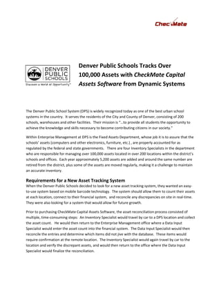 Denver Public Schools Tracks Over
                                  100,000 Assets with CheckMate Capital
                                  Assets Software from Dynamic Systems
                                                          namic



The Denver Public School System (DPS) is widely recognized today as one of the best urban school
systems in the country. It serves the residents of the City and County of Denver, consisting of 200
schools, warehouses and other facilities. Their mission is “…to provide all students the oppor
                                                                                         opportunity to
achieve the knowledge and skills necessary to become contributing citizens in our society.”

Within Enterprise Management at DPS is the Fixed Assets Department, whose job it is to assure that the
schools’ assets (computers and other electronics, f furniture, etc.) , are properly accounted for as
                                                                        re
regulated by the federal and state governments. There are four Inventory Specialists in the department
who are responsible for managing over 100,000 assets located in over 200 locations within the district
                                                                                                   district’s
schools and offices. Each year approximately 5,200 assets are added and around the same number are
retired from the district, plus some of the assets are moved regularly, making it a challenge to maintain
an accurate inventory.

Requirements for a New Asset Tracking System
                        sset
When the Denver Public Schools decided to look for a new asset tracking system, they wanted an easy-
to-use system based on mobile barcode technology The system should allow them to count their assets
                                          technology.
at each location, connect to their financial system, and reconcile any discrepancies on site in real-time.
They were also looking for a system that would allow for future growth.

Prior to purchasing CheckMate Capital Assets Software, the asset reconciliation process consisted of
                                                           he
multiple, time-consuming steps: An Inventory Specialist would travel by car to a DPS location and collect
the asset count. He would then return to the Enterprise Management office where a Data Input
Specialist would enter the asset count into the financial system. The Data Input Specialist would then
reconcile the entries and determine which items did not jive with the database. These items would
require confirmation at the remote location. The Inventory Specialist would again travel by car to the
location and verify the discrepant assets and would then return to the office where the Data Input
                                   assets,
Specialist would finalize the reconciliation.
 