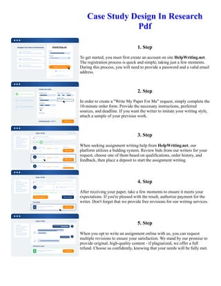 Case Study Design In Research
Pdf
1. Step
To get started, you must first create an account on site HelpWriting.net.
The registration process is quick and simple, taking just a few moments.
During this process, you will need to provide a password and a valid email
address.
2. Step
In order to create a "Write My Paper For Me" request, simply complete the
10-minute order form. Provide the necessary instructions, preferred
sources, and deadline. If you want the writer to imitate your writing style,
attach a sample of your previous work.
3. Step
When seeking assignment writing help from HelpWriting.net, our
platform utilizes a bidding system. Review bids from our writers for your
request, choose one of them based on qualifications, order history, and
feedback, then place a deposit to start the assignment writing.
4. Step
After receiving your paper, take a few moments to ensure it meets your
expectations. If you're pleased with the result, authorize payment for the
writer. Don't forget that we provide free revisions for our writing services.
5. Step
When you opt to write an assignment online with us, you can request
multiple revisions to ensure your satisfaction. We stand by our promise to
provide original, high-quality content - if plagiarized, we offer a full
refund. Choose us confidently, knowing that your needs will be fully met.
Case Study Design In Research Pdf Case Study Design In Research Pdf
 