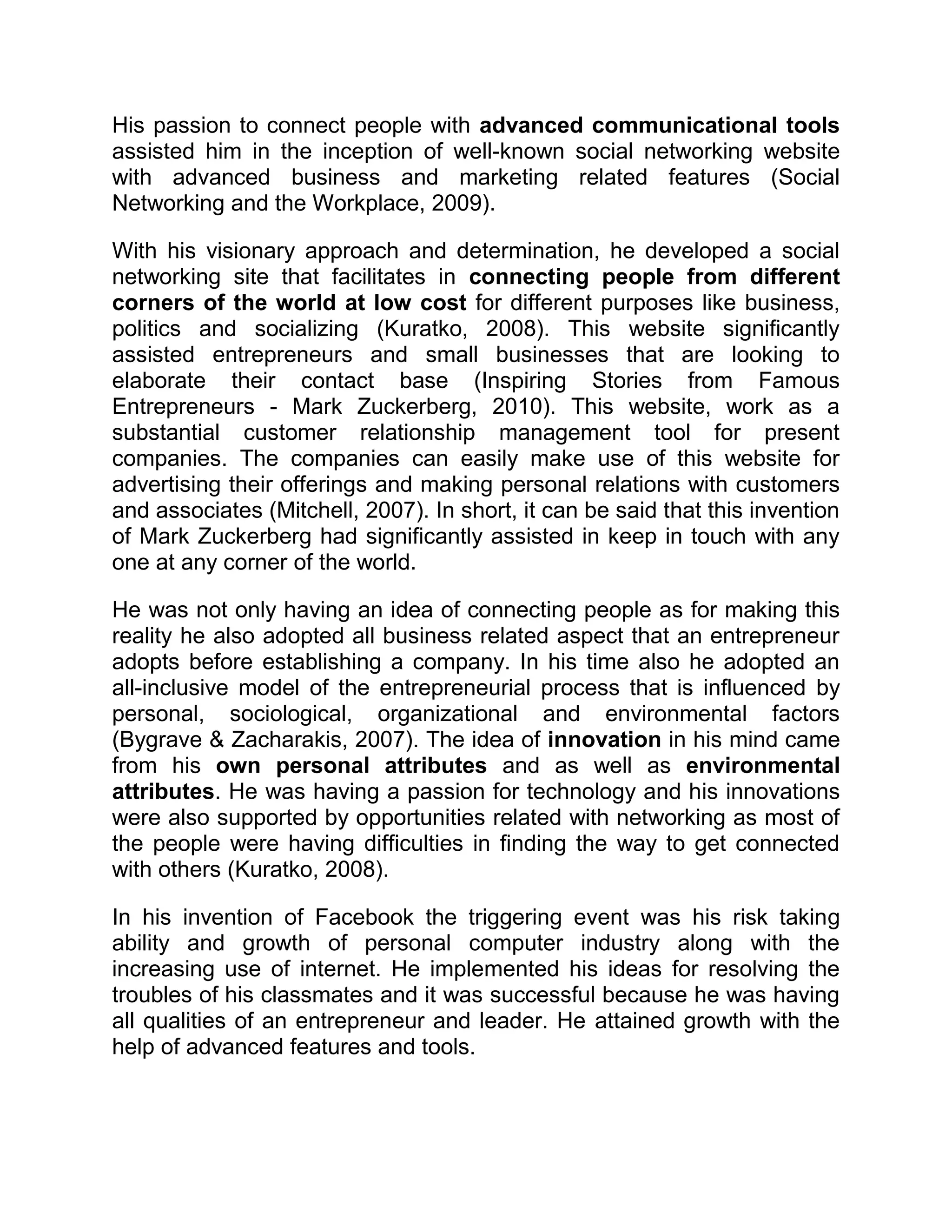 His passion to connect people with advanced communicational tools
assisted him in the inception of well-known social networking website
with advanced business and marketing related features (Social
Networking and the Workplace, 2009).
With his visionary approach and determination, he developed a social
networking site that facilitates in connecting people from different
corners of the world at low cost for different purposes like business,
politics and socializing (Kuratko, 2008). This website significantly
assisted entrepreneurs and small businesses that are looking to
elaborate their contact base (Inspiring Stories from Famous
Entrepreneurs - Mark Zuckerberg, 2010). This website, work as a
substantial customer relationship management tool for present
companies. The companies can easily make use of this website for
advertising their offerings and making personal relations with customers
and associates (Mitchell, 2007). In short, it can be said that this invention
of Mark Zuckerberg had significantly assisted in keep in touch with any
one at any corner of the world.
He was not only having an idea of connecting people as for making this
reality he also adopted all business related aspect that an entrepreneur
adopts before establishing a company. In his time also he adopted an
all-inclusive model of the entrepreneurial process that is influenced by
personal, sociological, organizational and environmental factors
(Bygrave & Zacharakis, 2007). The idea of innovation in his mind came
from his own personal attributes and as well as environmental
attributes. He was having a passion for technology and his innovations
were also supported by opportunities related with networking as most of
the people were having difficulties in finding the way to get connected
with others (Kuratko, 2008).
In his invention of Facebook the triggering event was his risk taking
ability and growth of personal computer industry along with the
increasing use of internet. He implemented his ideas for resolving the
troubles of his classmates and it was successful because he was having
all qualities of an entrepreneur and leader. He attained growth with the
help of advanced features and tools.
 